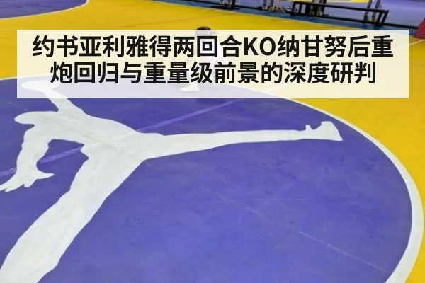 约书亚利雅得两回合KO纳甘努后重炮回归与重量级前景的深度研判